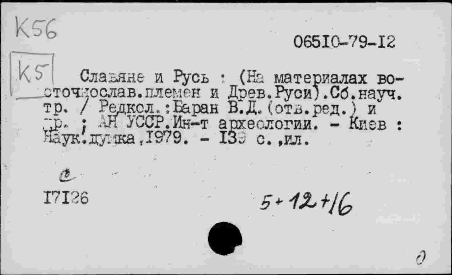 ﻿06510-79-12
Славяне и Русь * (На материалах во ___оточ: то слав, племен и Доев. Руси) .Сб. науч тр. / Редко л. :Баран В^.Д. (отв.ред. ) и "р. : АН }ССР.Ин-т археологии. - киев Наук; дужа ,1979. - 139 с. ,ил.
I7I26
5 >12^